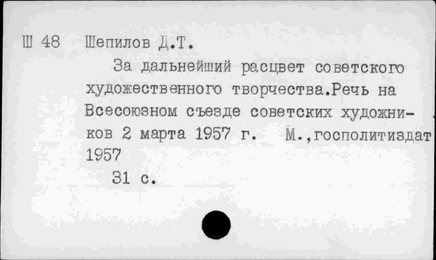 ﻿Ш 48 Шепилов Д.Т.
За дальнейший расцвет советского художественного творчества.Речь на Всесоюзном съезде советских художников 2 марта 1957 г. М.,госполитиздат 1957
31 с.